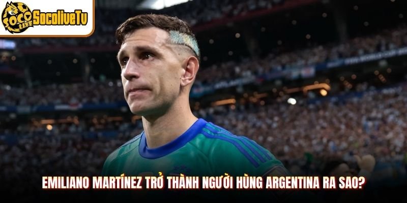 Emiliano Martínez Trở Thành Người Hùng Argentina Ra Sao?